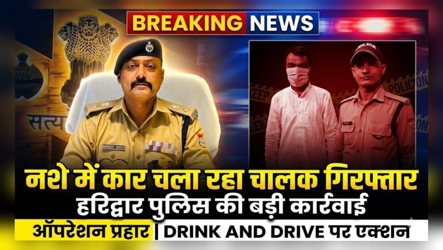 हरिद्वार पुलिस की बड़ी कार्रवाई: ऑपरेशन प्रहार में नशे में कार चला रहा चालक गिरफ्तार, वाहन सीज
