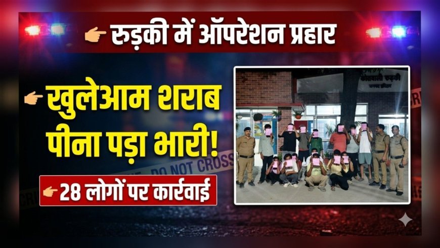 रुड़की में चला ऑपरेशन प्रहार: खुलेआम शराब पीना पड़ा भारी, 28 पर कार्रवाई