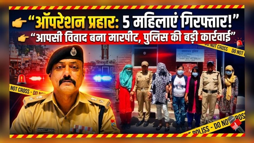 हरिद्वार: ऑपरेशन प्रहार में 5 महिलाएं गिरफ्तार, आपसी विवाद ने लिया झगड़े का रूप